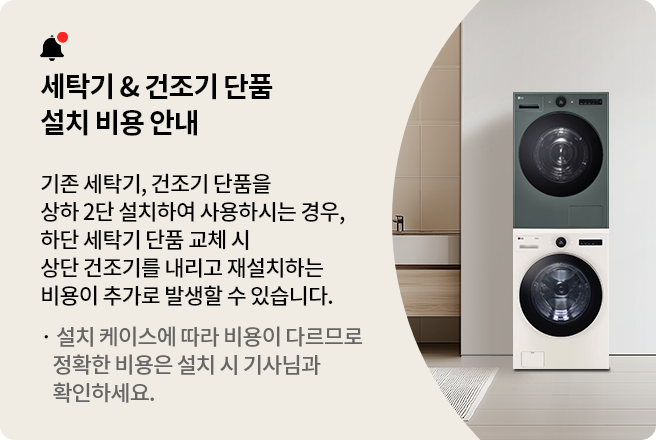 세탁기 & 건조기 단품 설치 비용 안내
기존 세탁기, 건조기 단품을 상하 2단 설치하여 사용하시는 경우, 하단 세탁기 단품 교체 시 상단 건조기를
내리고 재설치하는 비용이 추가로 발생할 수 있습니다.
설치 케이스에 따라 비용이 다르므로 정확한 비용은 설치 시 기사님과 확인하세요.